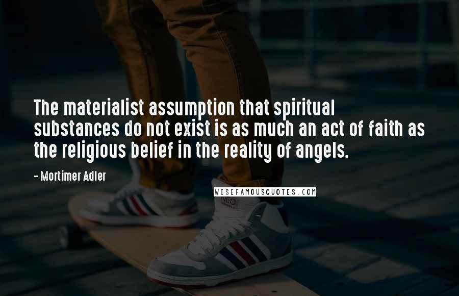 Mortimer Adler Quotes: The materialist assumption that spiritual substances do not exist is as much an act of faith as the religious belief in the reality of angels.