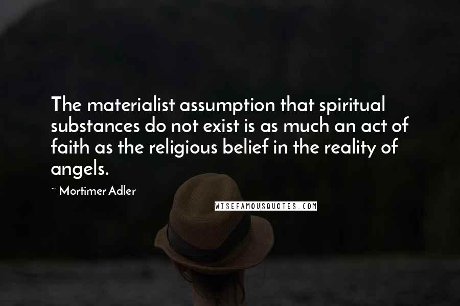 Mortimer Adler Quotes: The materialist assumption that spiritual substances do not exist is as much an act of faith as the religious belief in the reality of angels.