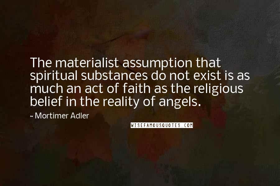 Mortimer Adler Quotes: The materialist assumption that spiritual substances do not exist is as much an act of faith as the religious belief in the reality of angels.