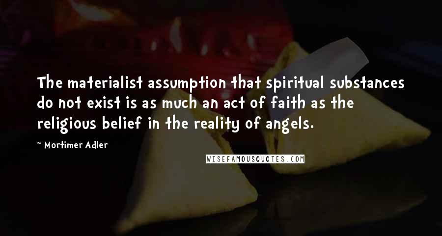 Mortimer Adler Quotes: The materialist assumption that spiritual substances do not exist is as much an act of faith as the religious belief in the reality of angels.