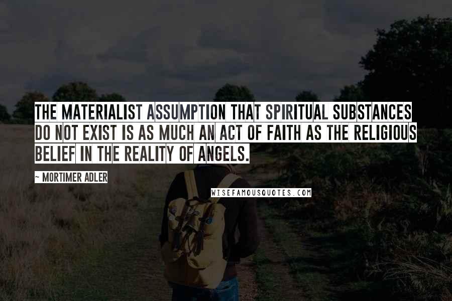 Mortimer Adler Quotes: The materialist assumption that spiritual substances do not exist is as much an act of faith as the religious belief in the reality of angels.