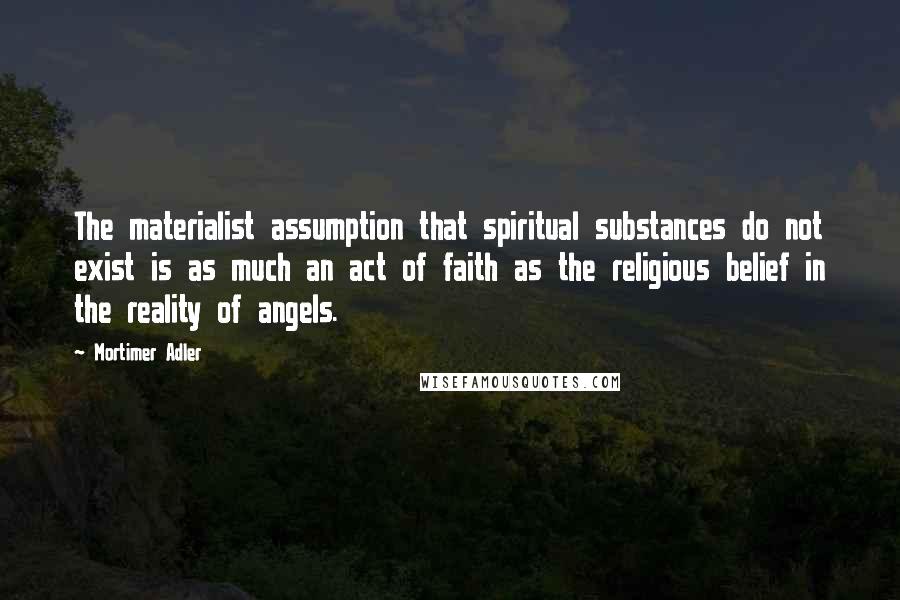 Mortimer Adler Quotes: The materialist assumption that spiritual substances do not exist is as much an act of faith as the religious belief in the reality of angels.