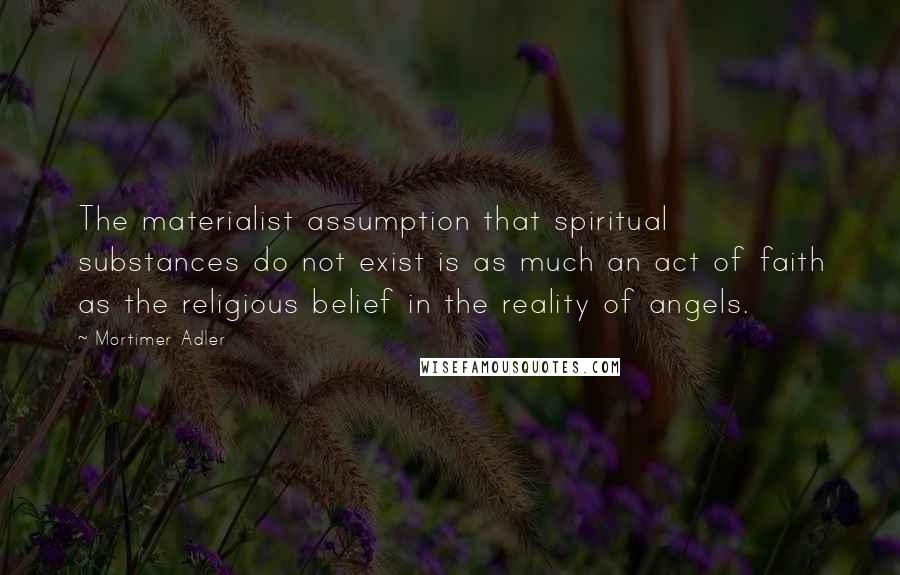 Mortimer Adler Quotes: The materialist assumption that spiritual substances do not exist is as much an act of faith as the religious belief in the reality of angels.