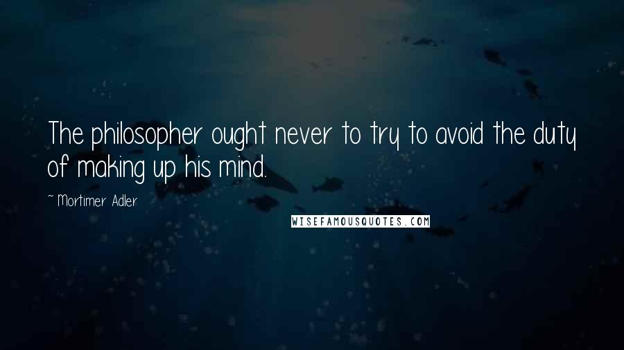 Mortimer Adler Quotes: The philosopher ought never to try to avoid the duty of making up his mind.