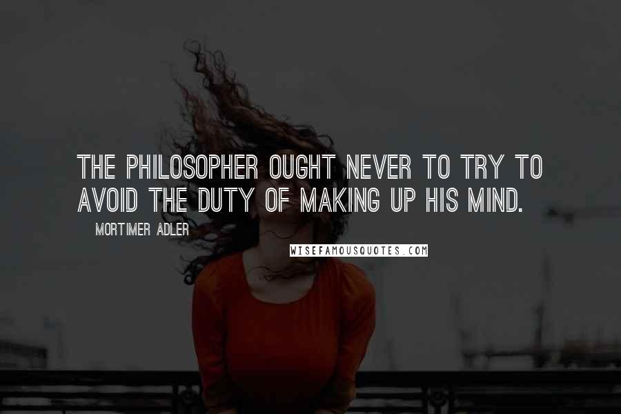 Mortimer Adler Quotes: The philosopher ought never to try to avoid the duty of making up his mind.