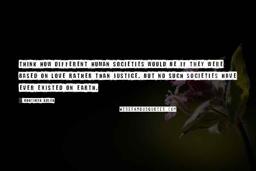 Mortimer Adler Quotes: Think how different human societies would be if they were based on love rather than justice. But no such societies have ever existed on earth.