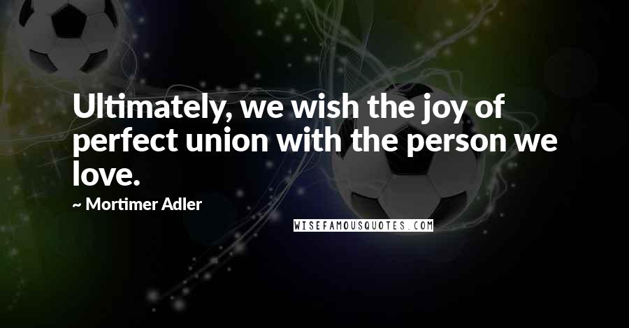 Mortimer Adler Quotes: Ultimately, we wish the joy of perfect union with the person we love.