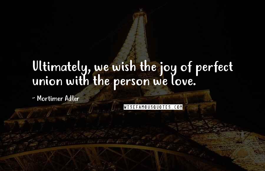 Mortimer Adler Quotes: Ultimately, we wish the joy of perfect union with the person we love.