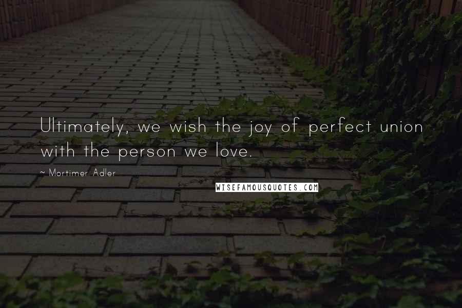 Mortimer Adler Quotes: Ultimately, we wish the joy of perfect union with the person we love.