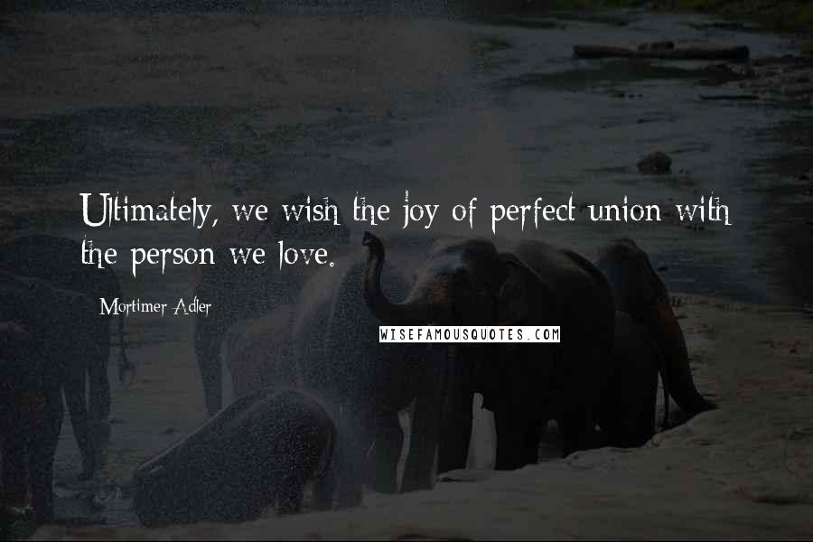 Mortimer Adler Quotes: Ultimately, we wish the joy of perfect union with the person we love.