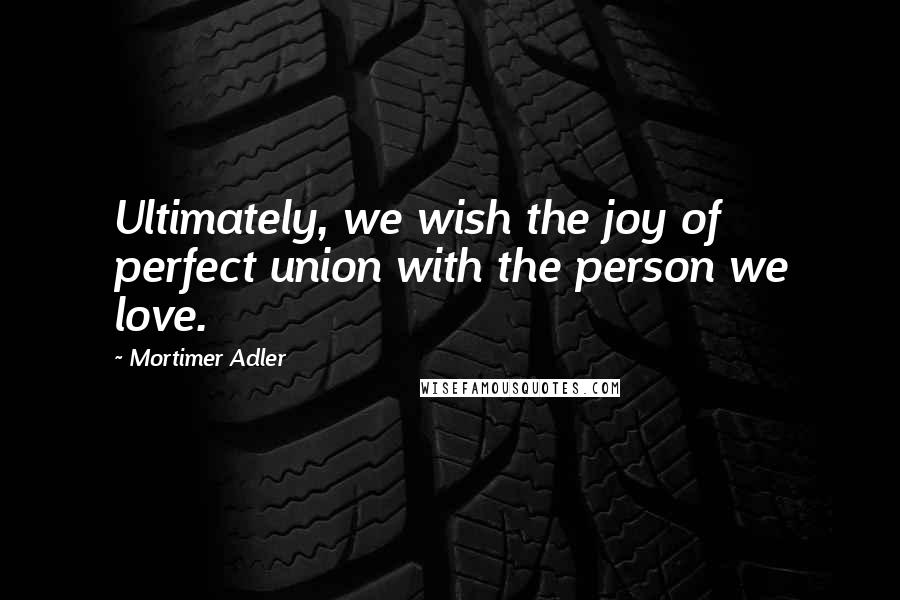 Mortimer Adler Quotes: Ultimately, we wish the joy of perfect union with the person we love.