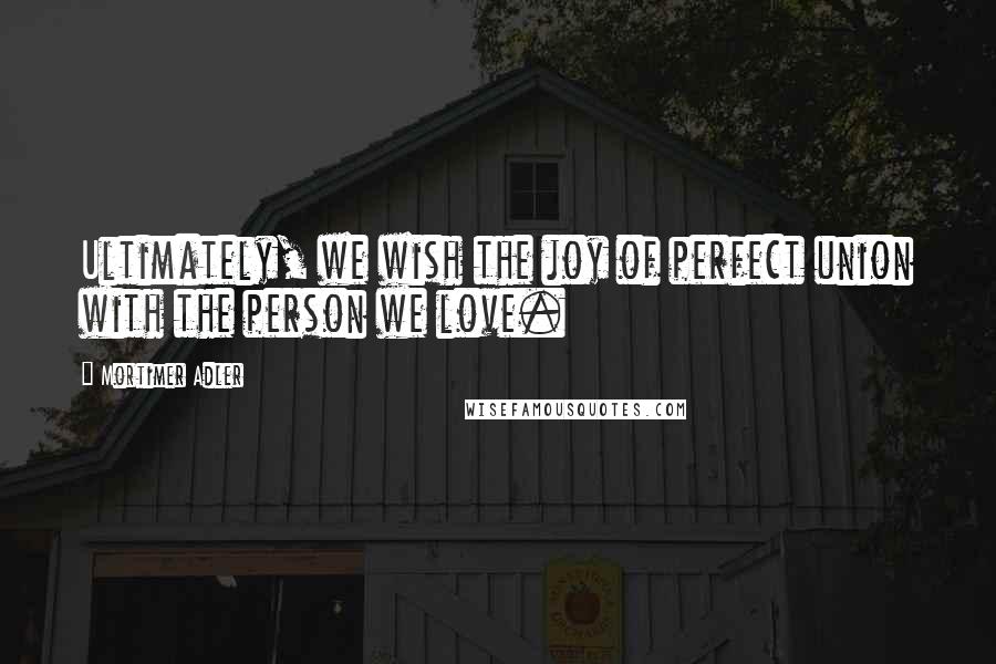 Mortimer Adler Quotes: Ultimately, we wish the joy of perfect union with the person we love.