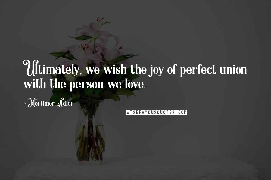 Mortimer Adler Quotes: Ultimately, we wish the joy of perfect union with the person we love.