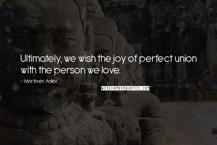 Mortimer Adler Quotes: Ultimately, we wish the joy of perfect union with the person we love.