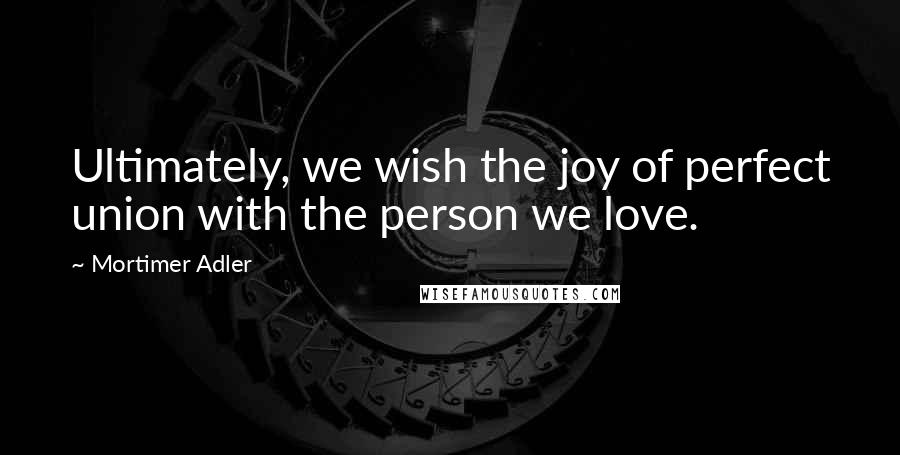 Mortimer Adler Quotes: Ultimately, we wish the joy of perfect union with the person we love.