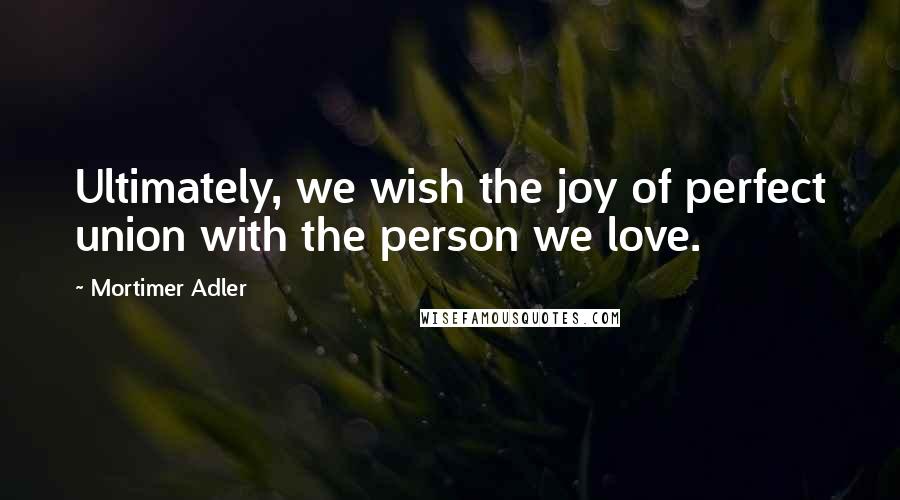 Mortimer Adler Quotes: Ultimately, we wish the joy of perfect union with the person we love.