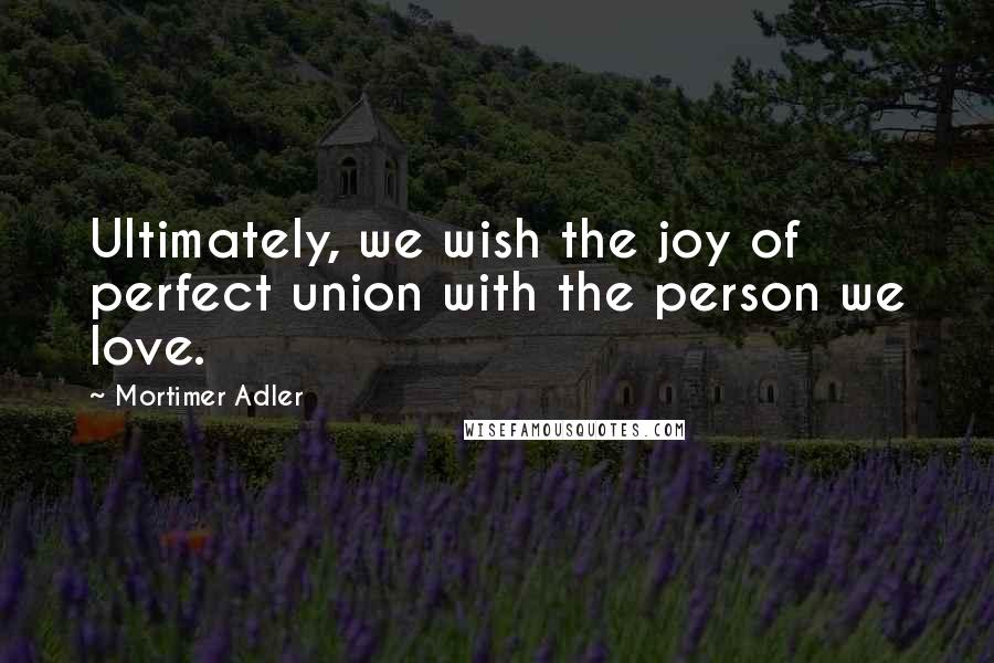 Mortimer Adler Quotes: Ultimately, we wish the joy of perfect union with the person we love.