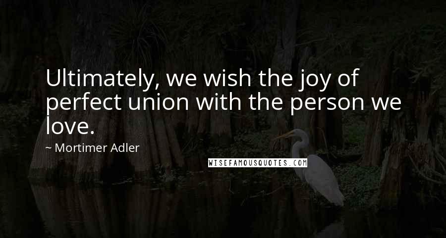 Mortimer Adler Quotes: Ultimately, we wish the joy of perfect union with the person we love.