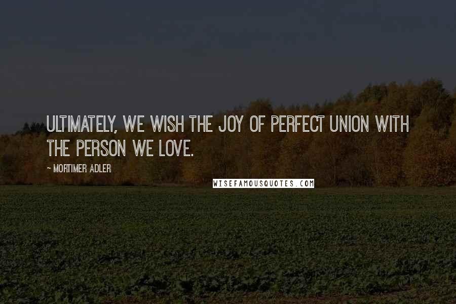 Mortimer Adler Quotes: Ultimately, we wish the joy of perfect union with the person we love.