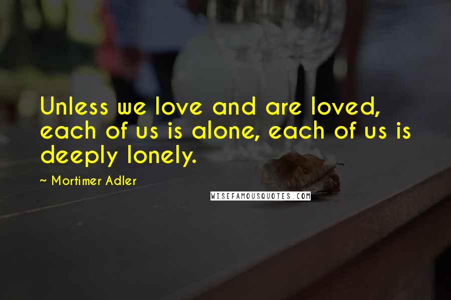 Mortimer Adler Quotes: Unless we love and are loved, each of us is alone, each of us is deeply lonely.