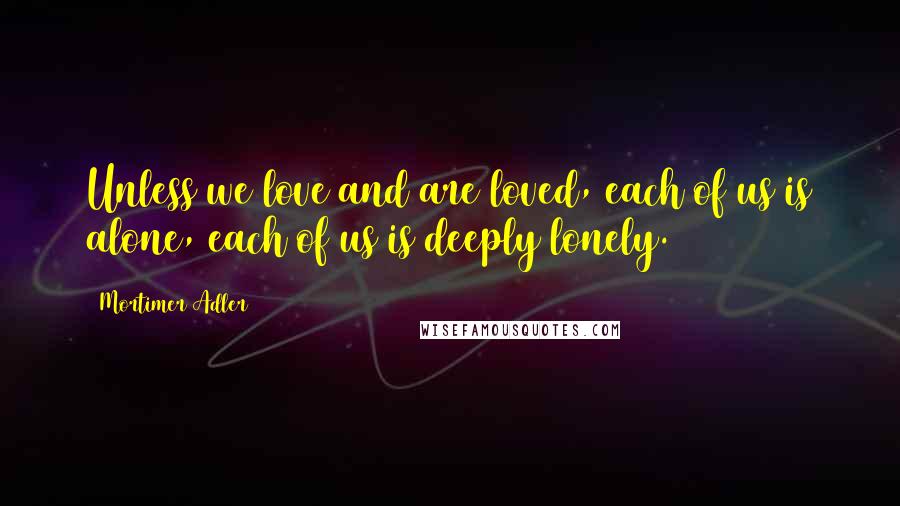 Mortimer Adler Quotes: Unless we love and are loved, each of us is alone, each of us is deeply lonely.