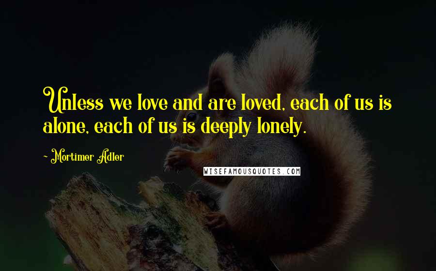 Mortimer Adler Quotes: Unless we love and are loved, each of us is alone, each of us is deeply lonely.