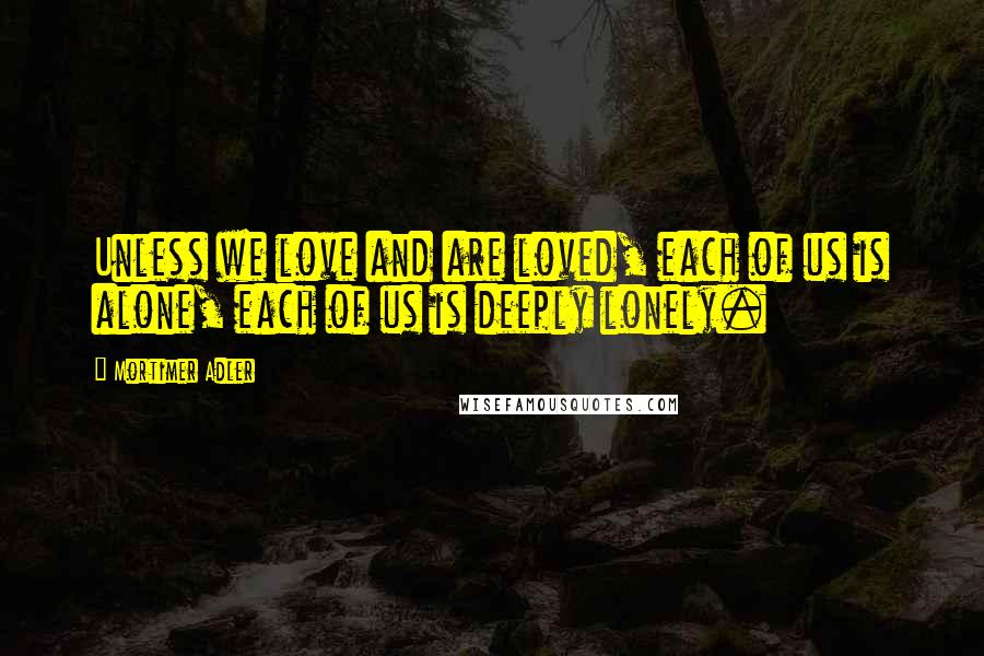 Mortimer Adler Quotes: Unless we love and are loved, each of us is alone, each of us is deeply lonely.