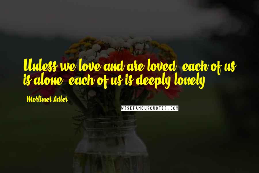 Mortimer Adler Quotes: Unless we love and are loved, each of us is alone, each of us is deeply lonely.