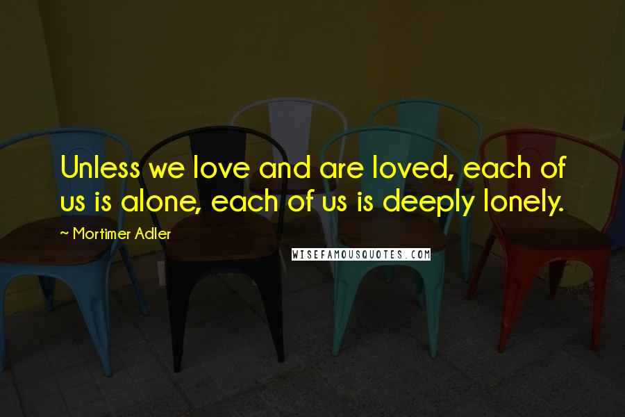 Mortimer Adler Quotes: Unless we love and are loved, each of us is alone, each of us is deeply lonely.