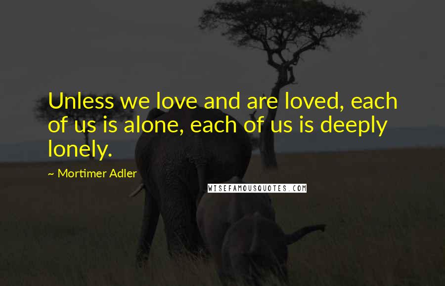 Mortimer Adler Quotes: Unless we love and are loved, each of us is alone, each of us is deeply lonely.