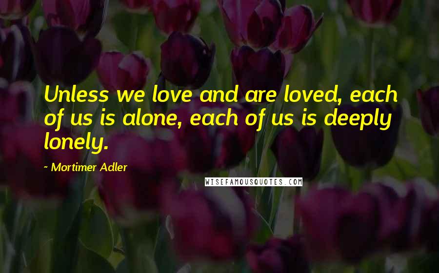 Mortimer Adler Quotes: Unless we love and are loved, each of us is alone, each of us is deeply lonely.