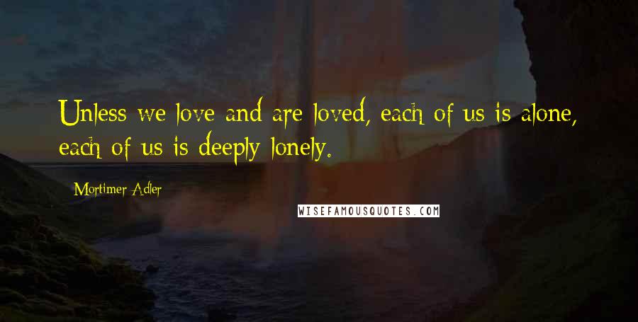 Mortimer Adler Quotes: Unless we love and are loved, each of us is alone, each of us is deeply lonely.