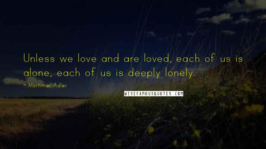 Mortimer Adler Quotes: Unless we love and are loved, each of us is alone, each of us is deeply lonely.