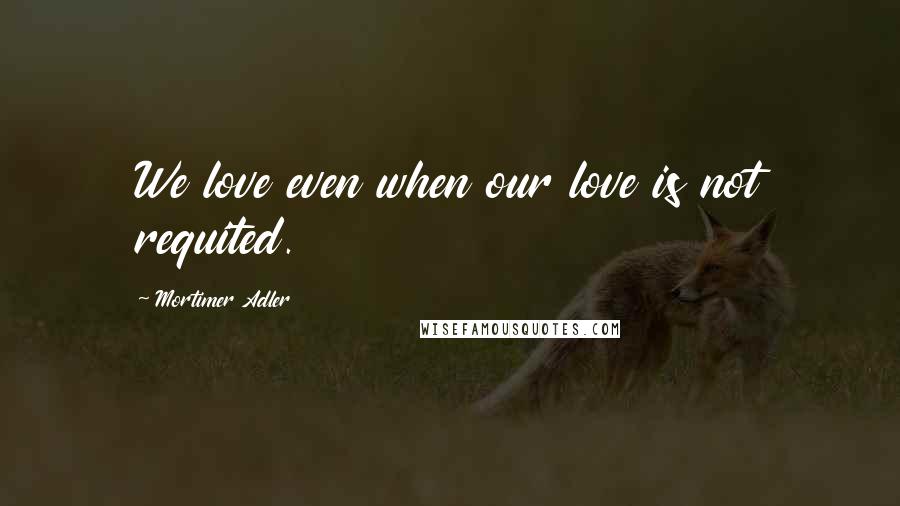 Mortimer Adler Quotes: We love even when our love is not requited.