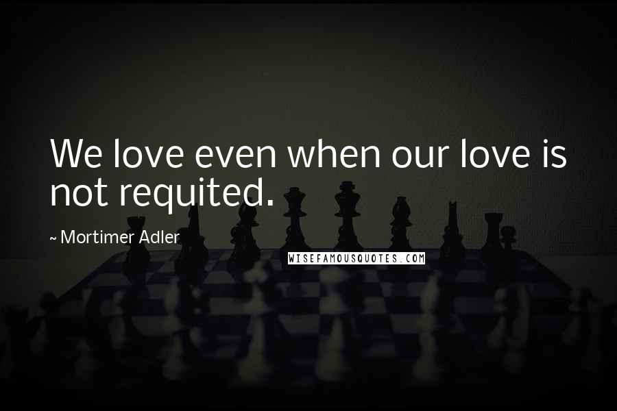 Mortimer Adler Quotes: We love even when our love is not requited.