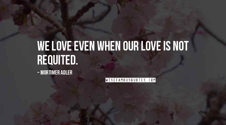 Mortimer Adler Quotes: We love even when our love is not requited.