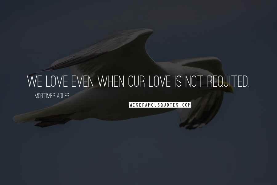 Mortimer Adler Quotes: We love even when our love is not requited.