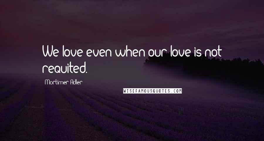 Mortimer Adler Quotes: We love even when our love is not requited.