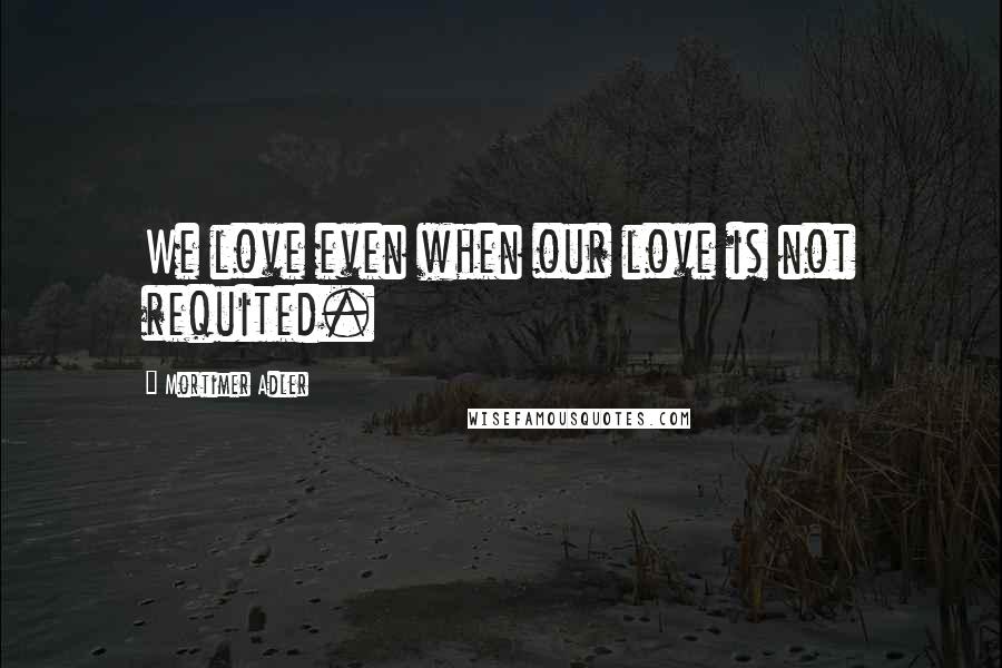 Mortimer Adler Quotes: We love even when our love is not requited.