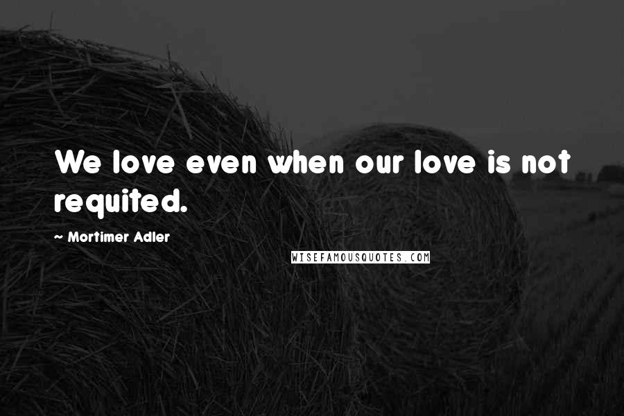 Mortimer Adler Quotes: We love even when our love is not requited.