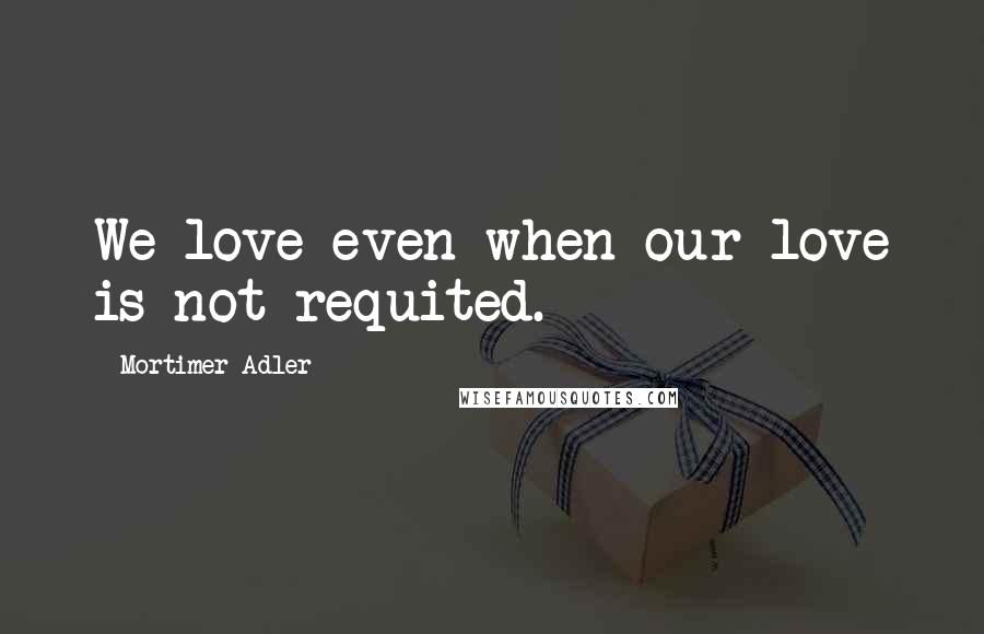 Mortimer Adler Quotes: We love even when our love is not requited.