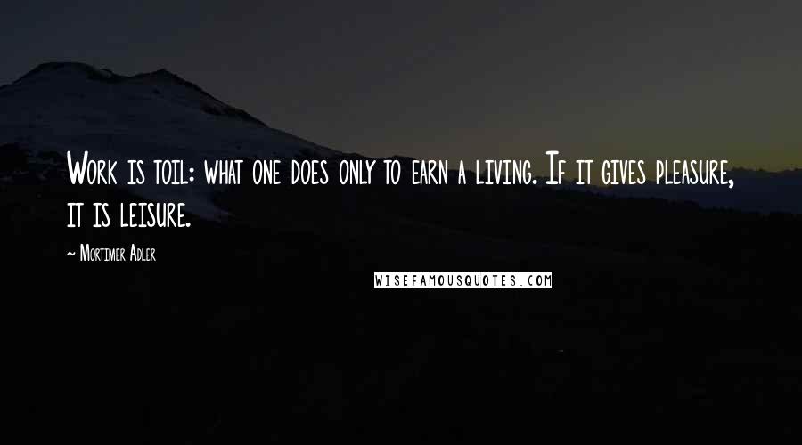 Mortimer Adler Quotes: Work is toil: what one does only to earn a living. If it gives pleasure, it is leisure.