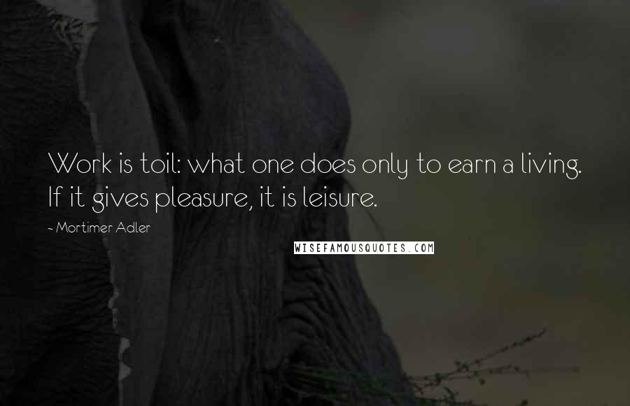 Mortimer Adler Quotes: Work is toil: what one does only to earn a living. If it gives pleasure, it is leisure.