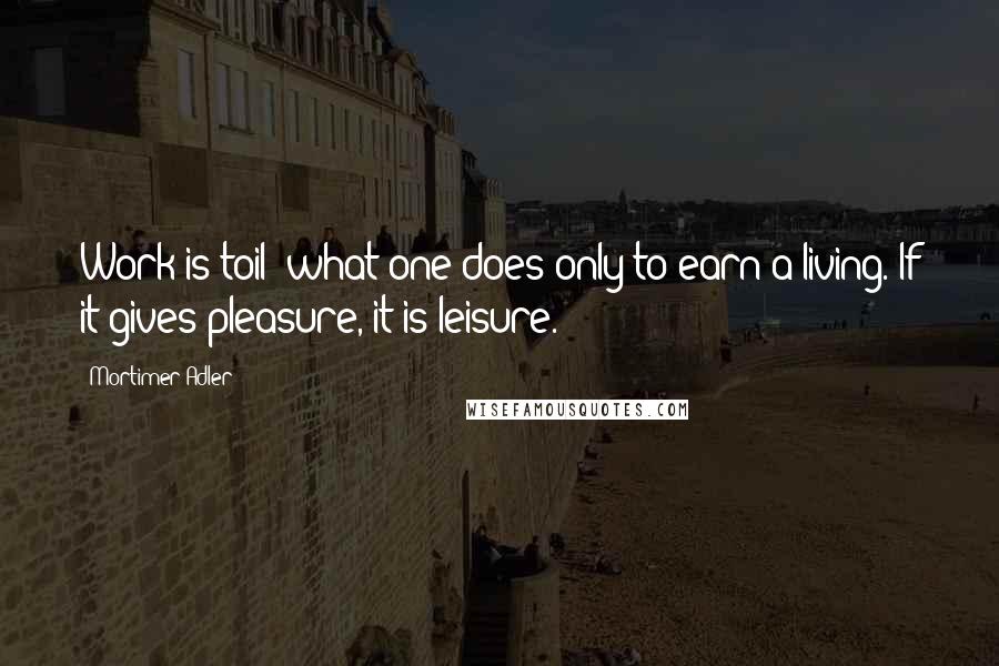 Mortimer Adler Quotes: Work is toil: what one does only to earn a living. If it gives pleasure, it is leisure.