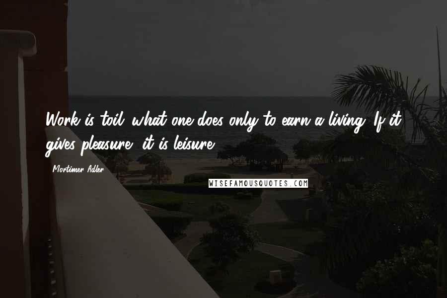 Mortimer Adler Quotes: Work is toil: what one does only to earn a living. If it gives pleasure, it is leisure.