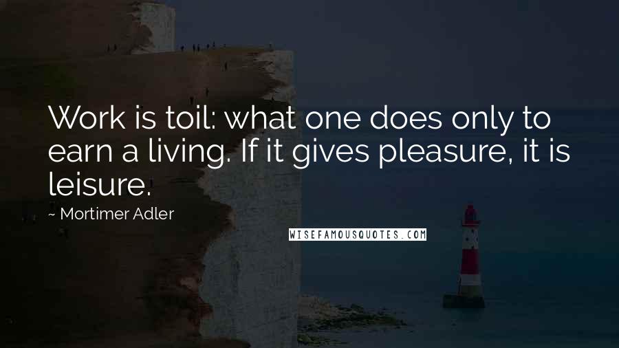 Mortimer Adler Quotes: Work is toil: what one does only to earn a living. If it gives pleasure, it is leisure.