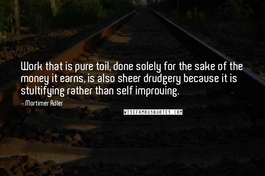 Mortimer Adler Quotes: Work that is pure toil, done solely for the sake of the money it earns, is also sheer drudgery because it is stultifying rather than self improving.
