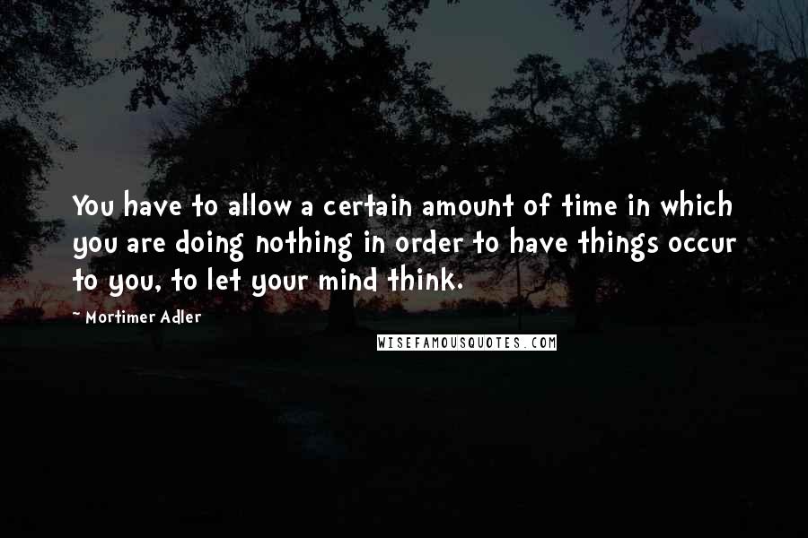 Mortimer Adler Quotes: You have to allow a certain amount of time in which you are doing nothing in order to have things occur to you, to let your mind think.
