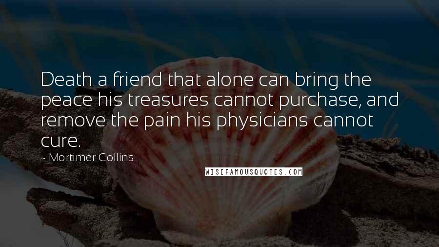 Mortimer Collins Quotes: Death a friend that alone can bring the peace his treasures cannot purchase, and remove the pain his physicians cannot cure.