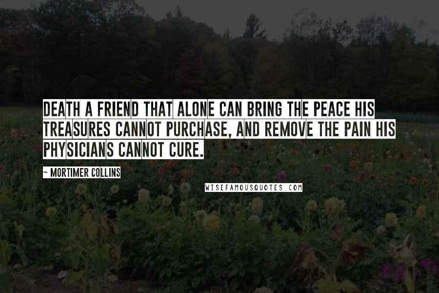 Mortimer Collins Quotes: Death a friend that alone can bring the peace his treasures cannot purchase, and remove the pain his physicians cannot cure.